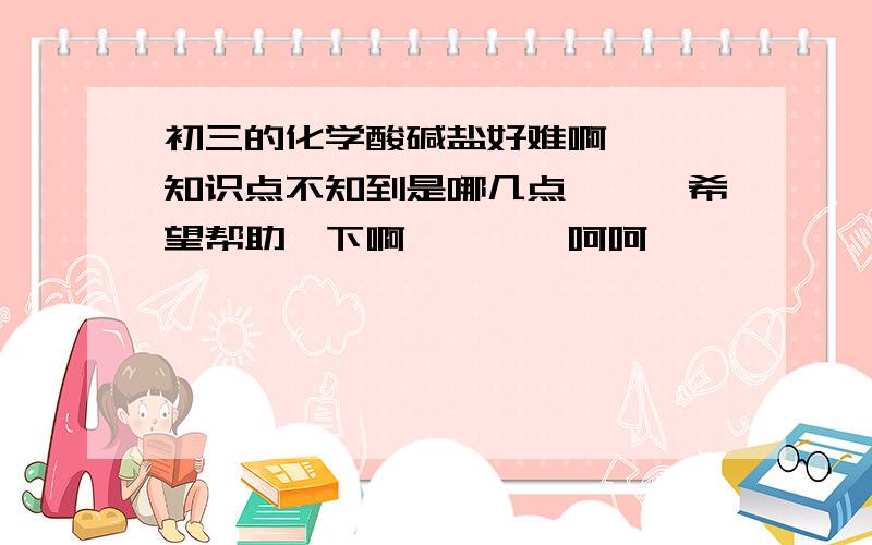 初三的化学酸碱盐好难啊```知识点不知到是哪几点```希望帮助一下啊````呵呵