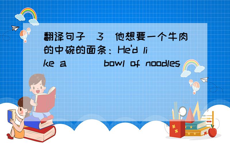 翻译句子（3）他想要一个牛肉的中碗的面条：He'd like a ( ) bowl of noodles( ) ( )