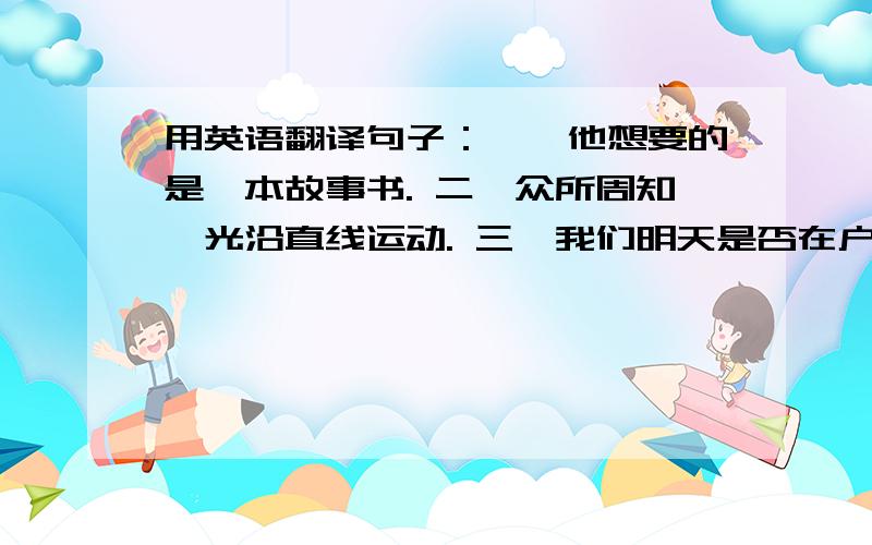 用英语翻译句子：一、他想要的是一本故事书. 二、众所周知,光沿直线运动. 三、我们明天是否在户外开...