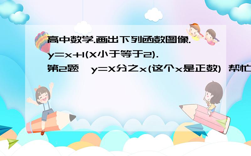 高中数学.画出下列函数图像.y=x+1(X小于等于2).第2题,y=X分之x(这个x是正数) 帮忙花图吧,谢谢.急!