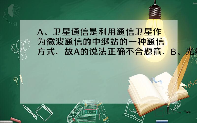 A、卫星通信是利用通信卫星作为微波通信的中继站的一种通信方式．故A的说法正确不合题意．B、光纤通信中用的是高频