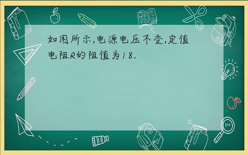 如图所示,电源电压不变,定值电阻R的阻值为18.