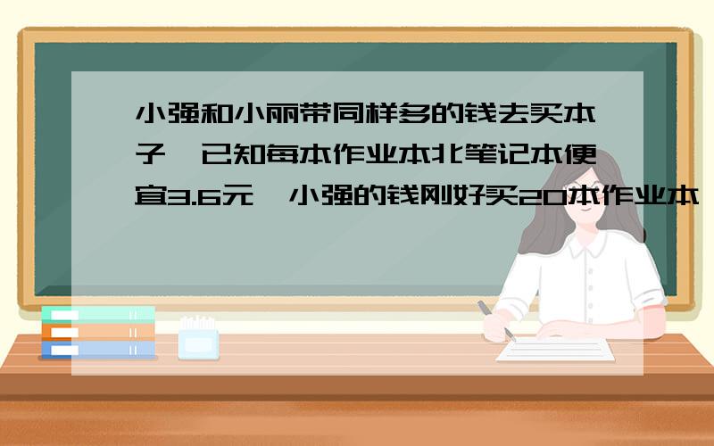 小强和小丽带同样多的钱去买本子,已知每本作业本北笔记本便宜3.6元,小强的钱刚好买20本作业本,小丽的钱刚