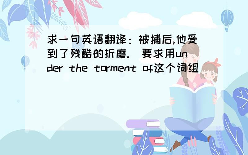 求一句英语翻译：被捕后,他受到了残酷的折磨.（要求用under the torment of这个词组）