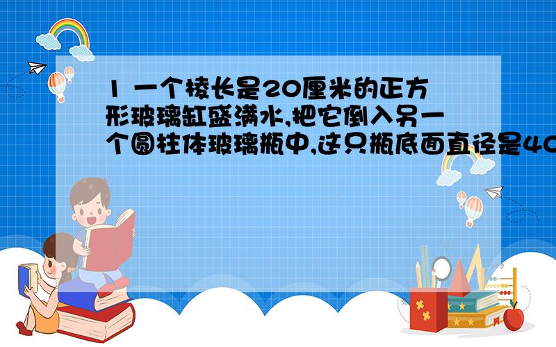 1 一个棱长是20厘米的正方形玻璃缸盛满水,把它倒入另一个圆柱体玻璃瓶中,这只瓶底面直径是40厘米,高25厘米,瓶中的水