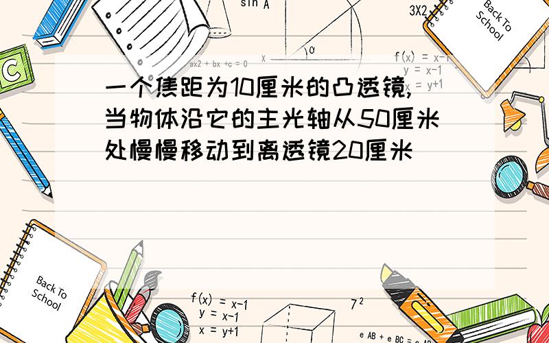 一个焦距为10厘米的凸透镜,当物体沿它的主光轴从50厘米处慢慢移动到离透镜20厘米