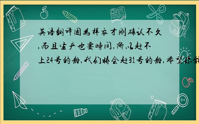 英语翻译因为样衣才刚确认不久,而且生产也要时间,所以赶不上24号的船,我们将会赶31号的船,希望你能同意