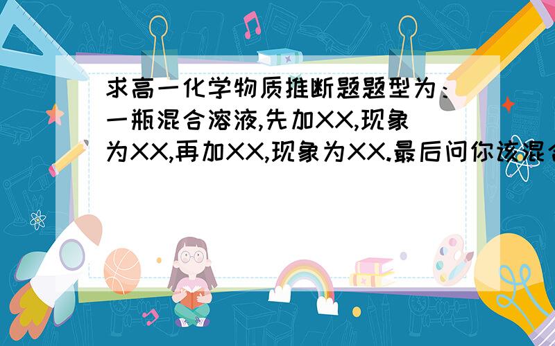 求高一化学物质推断题题型为：一瓶混合溶液,先加XX,现象为XX,再加XX,现象为XX.最后问你该混合溶液由什么组成的?此