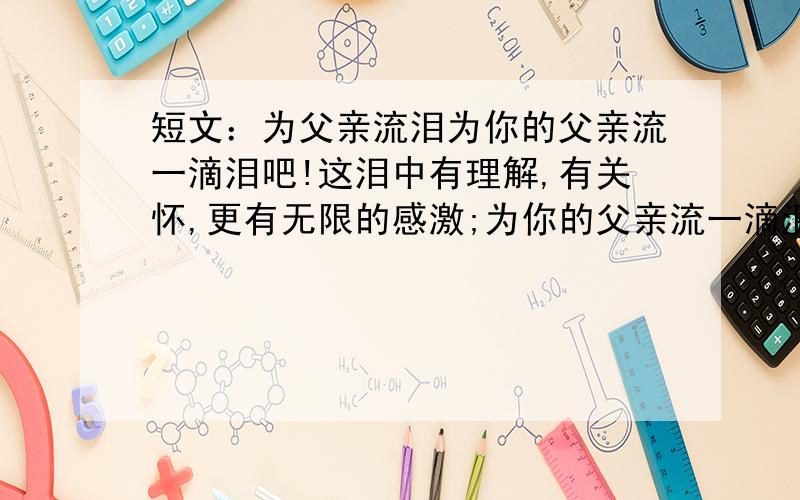 短文：为父亲流泪为你的父亲流一滴泪吧!这泪中有理解,有关怀,更有无限的感激;为你的父亲流一滴泪吧!这滴晶莹的泪诠释着昔日