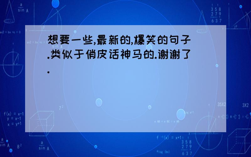 想要一些,最新的,爆笑的句子.类似于俏皮话神马的.谢谢了.