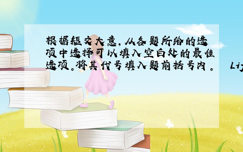 根据短文大意，从各题所给的选项中选择可以填入空白处的最佳选项。将其代号填入题前括号内。 　　Life is not ea