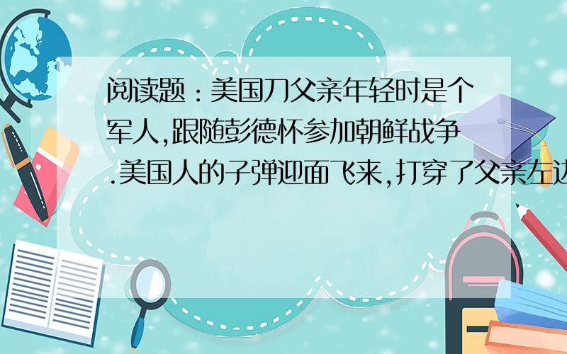 阅读题：美国刀父亲年轻时是个军人,跟随彭德怀参加朝鲜战争.美国人的子弹迎面飞来,打穿了父亲左边的耳廓.三年后,父亲平安回