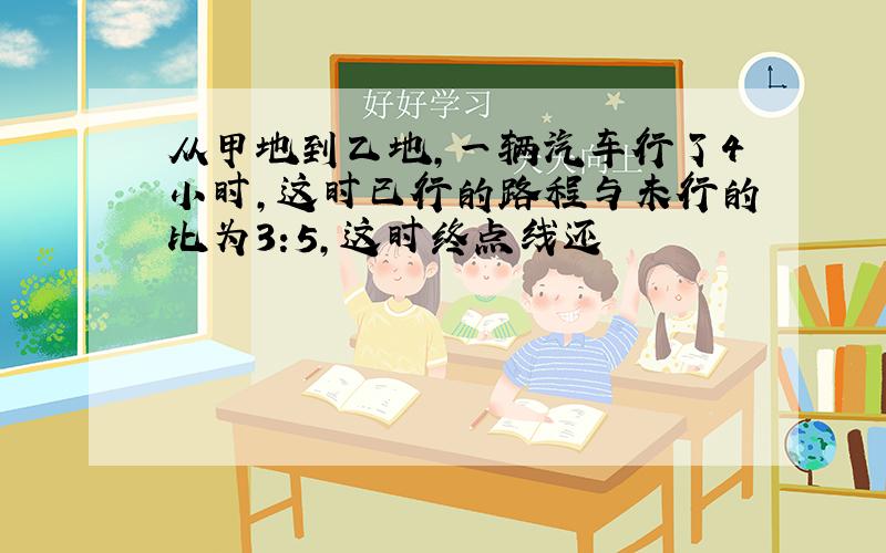 从甲地到乙地,一辆汽车行了4小时,这时已行的路程与未行的比为3:5,这时终点线还