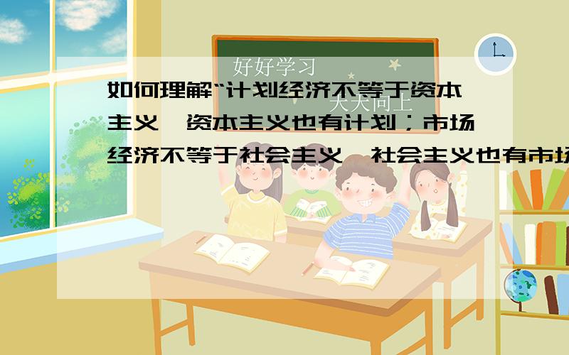 如何理解“计划经济不等于资本主义,资本主义也有计划；市场经济不等于社会主义,社会主义也有市场”?