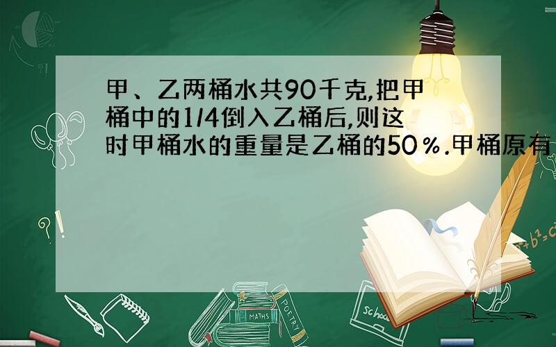 甲、乙两桶水共90千克,把甲桶中的1/4倒入乙桶后,则这时甲桶水的重量是乙桶的50％.甲桶原有多少千克水?