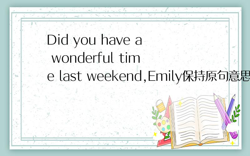 Did you have a wonderful time last weekend,Emily保持原句意思