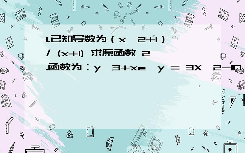 1.已知导数为（x^2+1）/ (x+1) 求原函数 2.函数为：y^3+xe^y = 3X^2-10 求 y‘