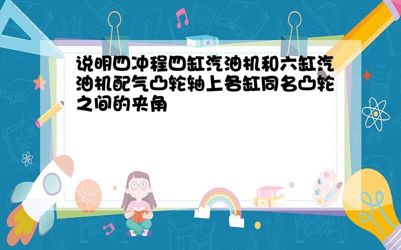 说明四冲程四缸汽油机和六缸汽油机配气凸轮轴上各缸同名凸轮之间的夹角