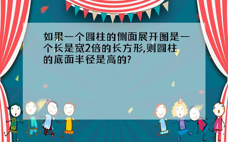 如果一个圆柱的侧面展开图是一个长是宽2倍的长方形,则圆柱的底面半径是高的?