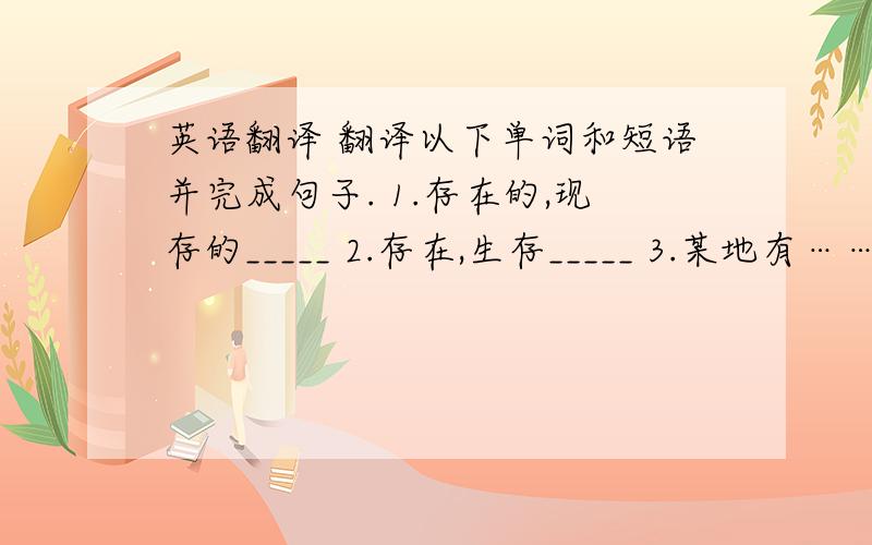 英语翻译 翻译以下单词和短语并完成句子. 1.存在的,现存的_____ 2.存在,生存_____ 3.某地有……,存在…