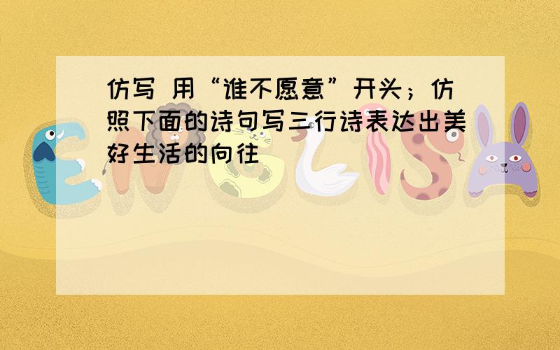 仿写 用“谁不愿意”开头；仿照下面的诗句写三行诗表达出美好生活的向往