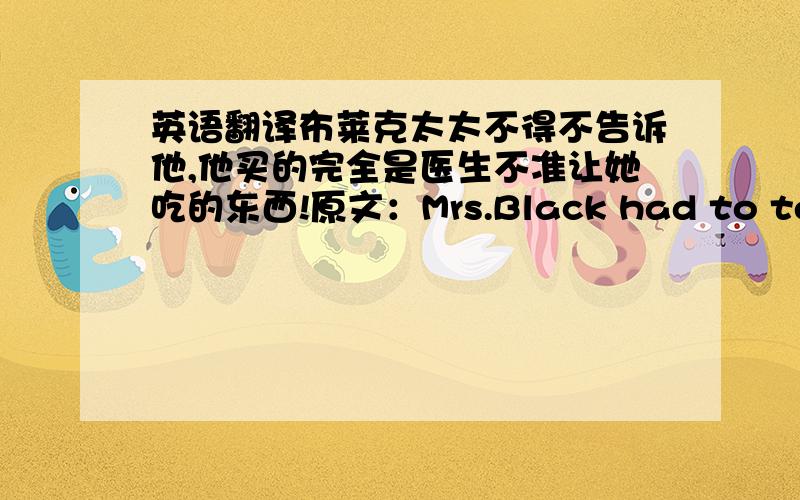 英语翻译布莱克太太不得不告诉他,他买的完全是医生不准让她吃的东西!原文：Mrs.Black had to tell hi