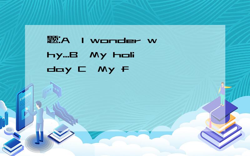 题:A,I wonder why...B,My holiday C,My f