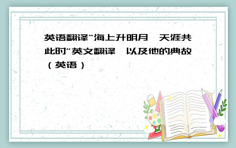 英语翻译“海上升明月,天涯共此时”英文翻译,以及他的典故（英语）