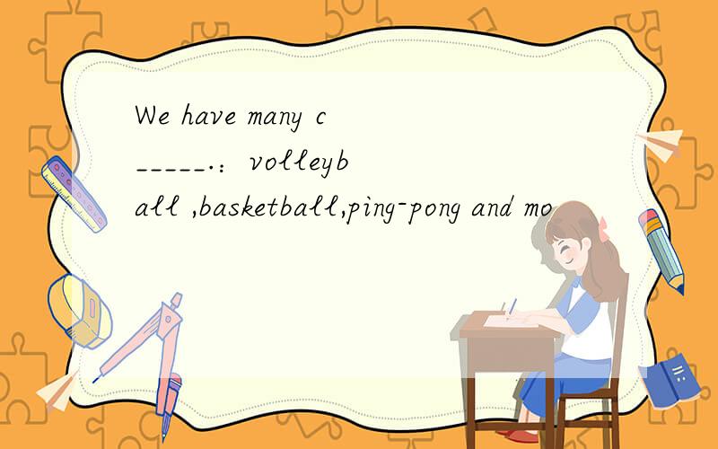 We have many c_____.：volleyball ,basketball,ping-pong and mo