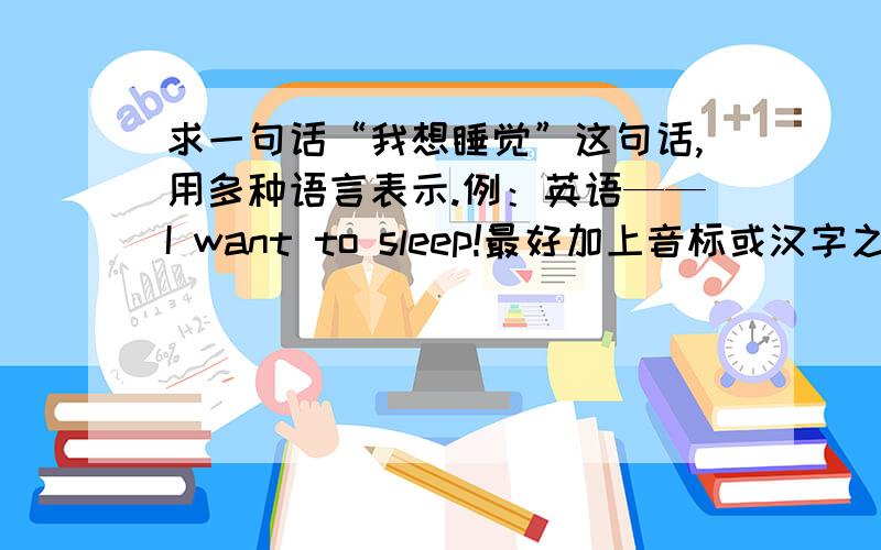 求一句话“我想睡觉”这句话,用多种语言表示.例：英语——I want to sleep!最好加上音标或汉字之类柱石,能读