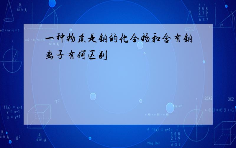 一种物质是钠的化合物和含有钠离子有何区别