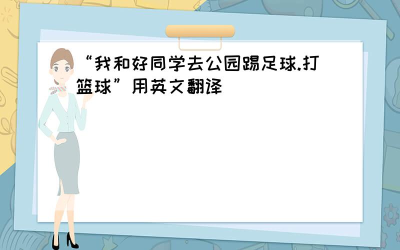 “我和好同学去公园踢足球.打篮球”用英文翻译