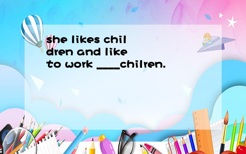 she likes children and like to work ____chilren.