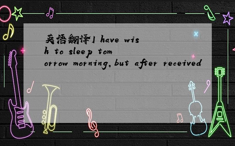 英语翻译I have wish to sleep tomorrow morning,but after received