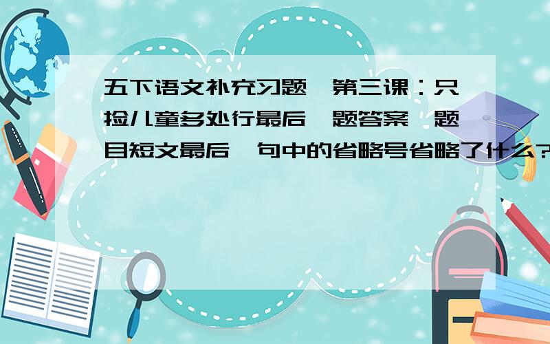 五下语文补充习题,第三课：只捡儿童多处行最后一题答案,题目短文最后一句中的省略号省略了什么?试着写一