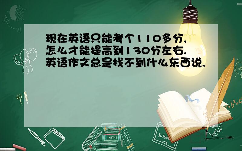 现在英语只能考个110多分,怎么才能提高到130分左右.英语作文总是找不到什么东西说,