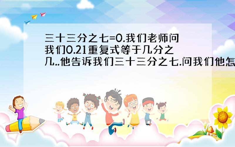 三十三分之七=0.我们老师问我们0.21重复式等于几分之几..他告诉我们三十三分之七.问我们他怎么知道的..