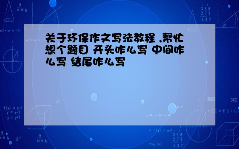 关于环保作文写法教程 ,帮忙想个题目 开头咋么写 中间咋么写 结尾咋么写