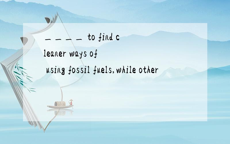 ____ to find cleaner ways of using fossil fuels,while other