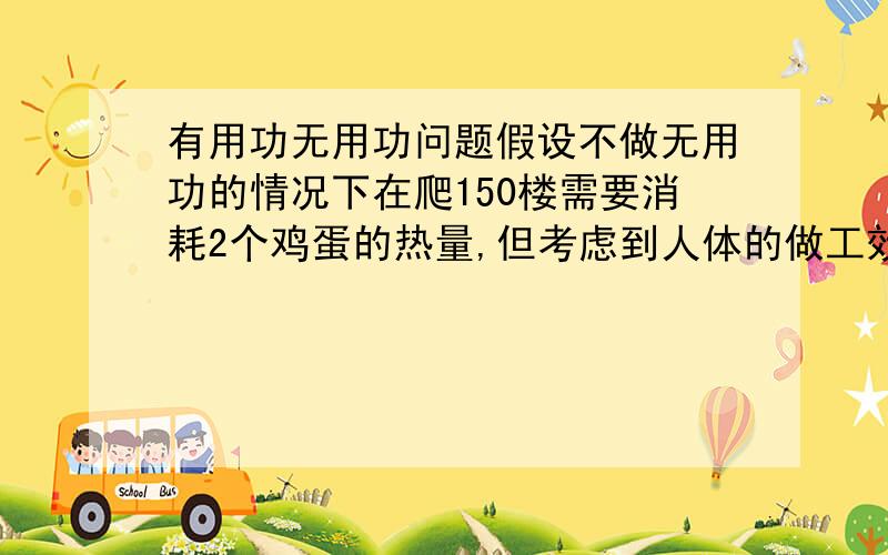 有用功无用功问题假设不做无用功的情况下在爬150楼需要消耗2个鸡蛋的热量,但考虑到人体的做工效率是30%,所以在这总情况