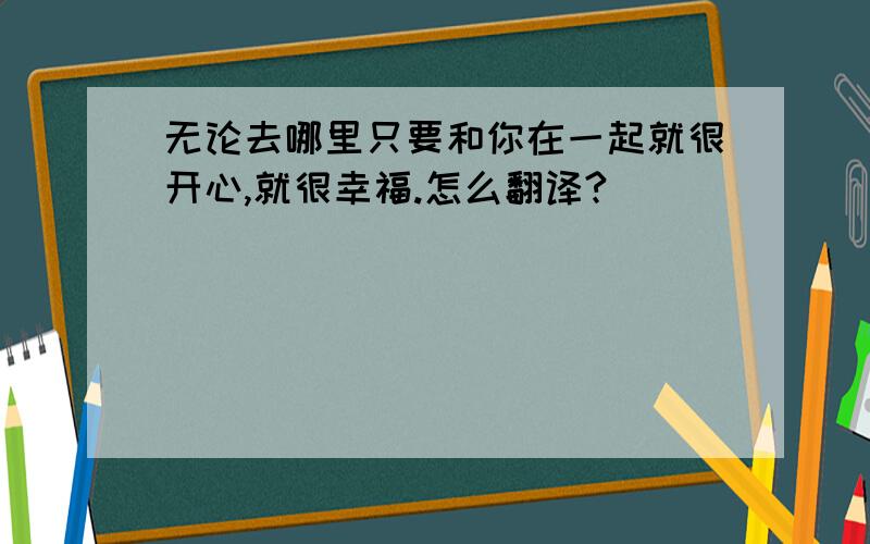 无论去哪里只要和你在一起就很开心,就很幸福.怎么翻译?