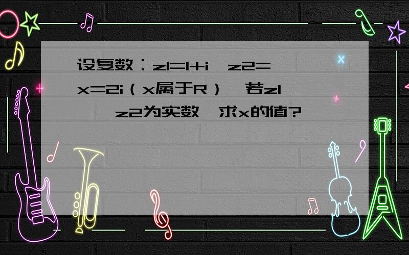 设复数：z1=1+i,z2=x=2i（x属于R）,若z1 、 z2为实数,求x的值?