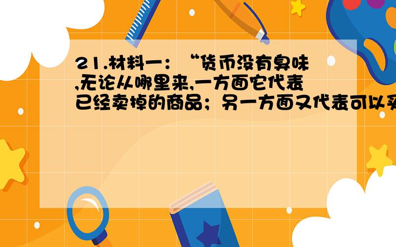 21.材料一：“货币没有臭味,无论从哪里来,一方面它代表已经卖掉的商品；另一方面又代表可以买到的商品.” 材料