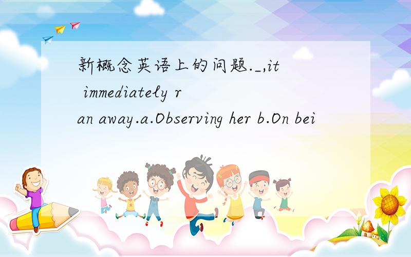 新概念英语上的问题._,it immediately ran away.a.Observing her b.On bei