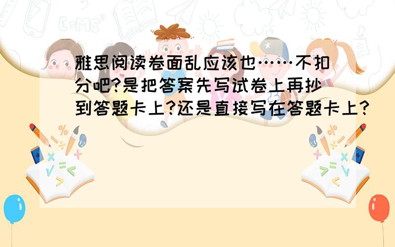 雅思阅读卷面乱应该也……不扣分吧?是把答案先写试卷上再抄到答题卡上?还是直接写在答题卡上?