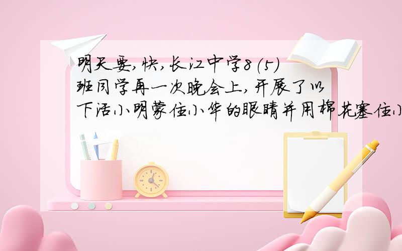 明天要,快,长江中学8(5)班同学再一次晚会上,开展了以下活小明蒙住小华的眼睛并用棉花塞住小华的一只耳朵,让他静坐在教室