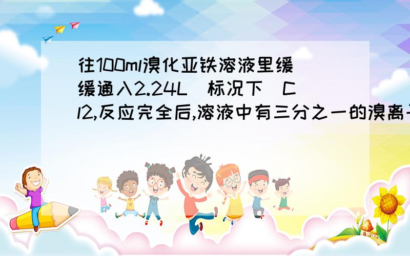 往100ml溴化亚铁溶液里缓缓通入2.24L(标况下)Cl2,反应完全后,溶液中有三分之一的溴离子被氧化成溴?A