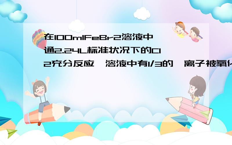 在100mlFeBr2溶液中通2.24L标准状况下的Cl2充分反应,溶液中有1/3的溴离子被氧化成溴单质