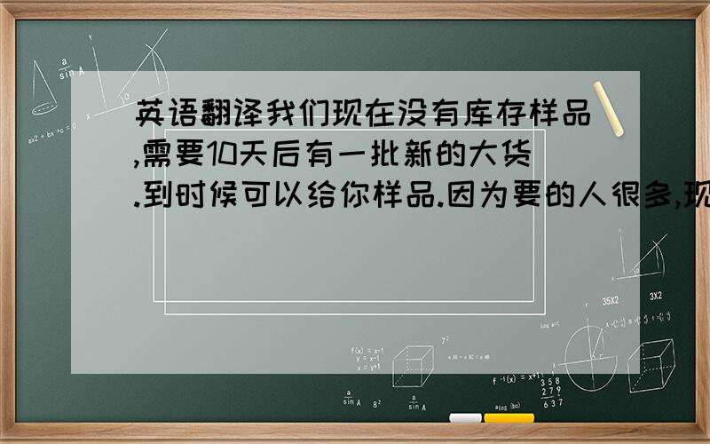 英语翻译我们现在没有库存样品,需要10天后有一批新的大货.到时候可以给你样品.因为要的人很多,现在没有样品了 请谅解