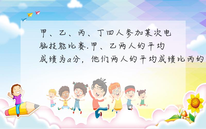 甲、乙、丙、丁四人参加某次电脑技能比赛.甲、乙两人的平均成绩为a分，他们两人的平均成绩比丙的成绩低9分，比丁的成绩高3分